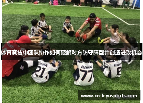 体育竞技中团队协作如何破解对方防守阵型并创造进攻机会