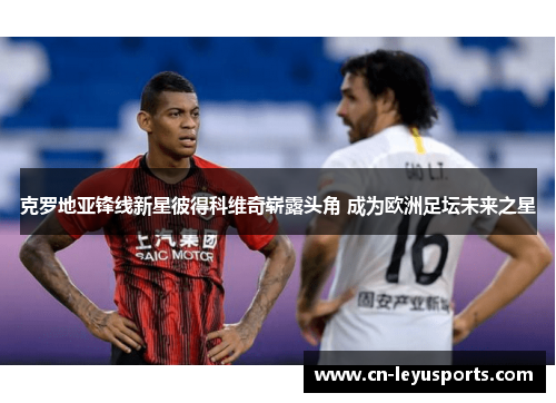 克罗地亚锋线新星彼得科维奇崭露头角 成为欧洲足坛未来之星