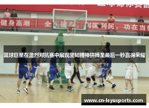 篮球巨星在激烈对抗赛中展现坚韧精神拼搏至最后一秒赢得荣耀