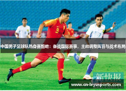 中国男子足球队热身赛前瞻：备战国际赛事，主帅调整阵容与战术布局
