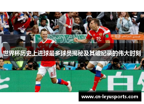 世界杯历史上进球最多球员揭秘及其破纪录的伟大时刻