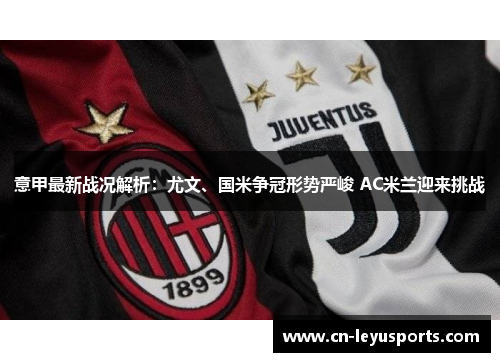 意甲最新战况解析：尤文、国米争冠形势严峻 AC米兰迎来挑战