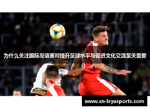 为什么关注国际友谊赛对提升足球水平与促进文化交流至关重要