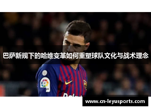 巴萨新规下的哈维变革如何重塑球队文化与战术理念