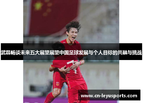 武磊畅谈未来五大展望展望中国足球发展与个人目标的共融与挑战