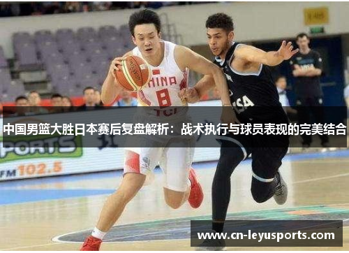 中国男篮大胜日本赛后复盘解析：战术执行与球员表现的完美结合