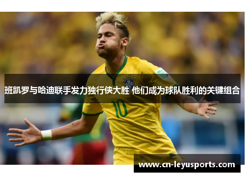 班凯罗与哈迪联手发力独行侠大胜 他们成为球队胜利的关键组合