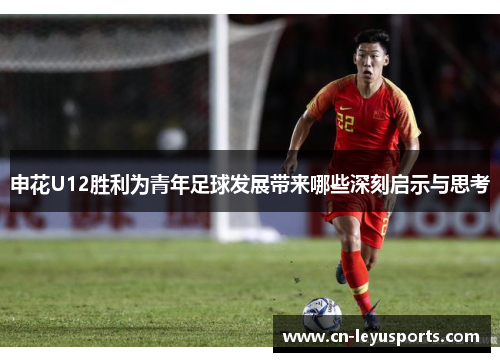 申花U12胜利为青年足球发展带来哪些深刻启示与思考