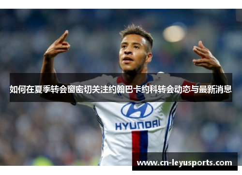 如何在夏季转会窗密切关注约翰巴卡约科转会动态与最新消息