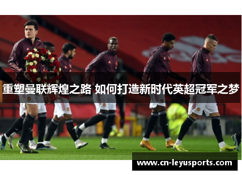 重塑曼联辉煌之路 如何打造新时代英超冠军之梦