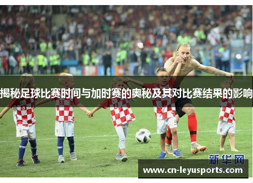 揭秘足球比赛时间与加时赛的奥秘及其对比赛结果的影响