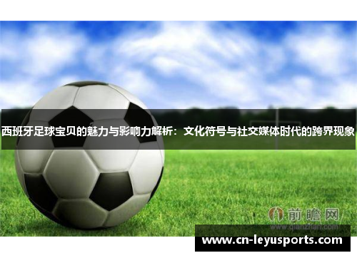 西班牙足球宝贝的魅力与影响力解析：文化符号与社交媒体时代的跨界现象