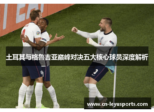 土耳其与格鲁吉亚巅峰对决五大核心球员深度解析