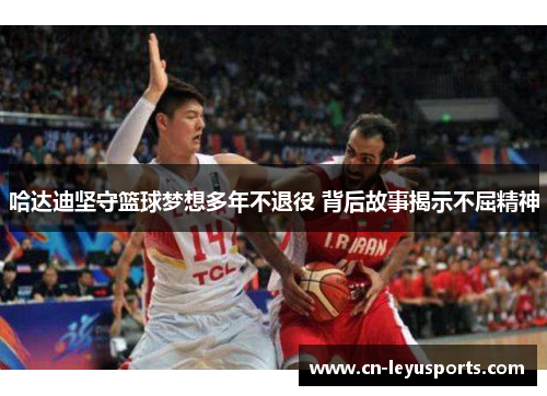 哈达迪坚守篮球梦想多年不退役 背后故事揭示不屈精神