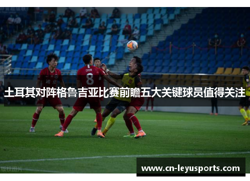 土耳其对阵格鲁吉亚比赛前瞻五大关键球员值得关注