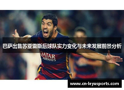 巴萨出售苏亚雷斯后球队实力变化与未来发展前景分析