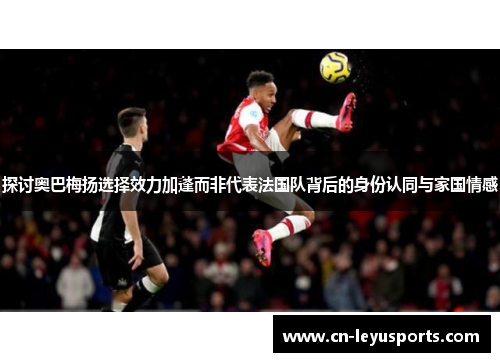 探讨奥巴梅扬选择效力加蓬而非代表法国队背后的身份认同与家国情感